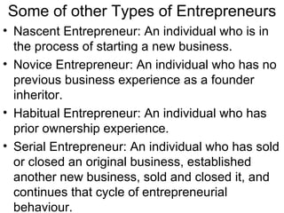 Some of other Types of Entrepreneurs Nascent Entrepreneur: An individual who is in the process of starting a new business. Novice Entrepreneur: An individual who has no previous business experience as a founder inheritor. Habitual Entrepreneur: An individual who has prior ownership experience. Serial Entrepreneur: An individual who has sold or closed an original business, established another new business, sold and closed it, and continues that cycle of entrepreneurial behaviour. 