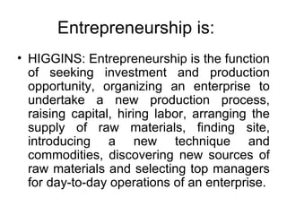 Entrepreneurship is: HIGGINS: Entrepreneurship is the function of seeking investment and production opportunity, organizing an enterprise to undertake a new production process, raising capital, hiring labor, arranging the supply of raw materials, finding site, introducing a new technique and commodities, discovering new sources of raw materials and selecting top managers for day-to-day operations of an enterprise. 