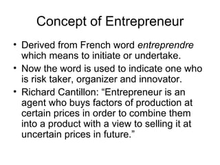 Concept of Entrepreneur Derived from French word  entreprendre  which means to initiate or undertake. Now the word is used to indicate one who is risk taker, organizer and innovator. Richard Cantillon: “Entrepreneur is an agent who buys factors of production at certain prices in order to combine them into a product with a view to selling it at uncertain prices in future.” 