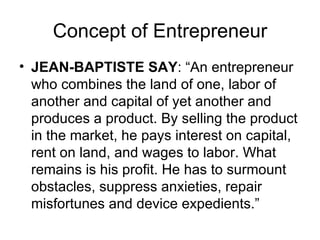 Concept of Entrepreneur JEAN-BAPTISTE SAY : “An entrepreneur who combines the land of one, labor of another and capital of yet another and produces a product. By selling the product in the market, he pays interest on capital, rent on land, and wages to labor. What remains is his profit. He has to surmount obstacles, suppress anxieties, repair misfortunes and device expedients.” 