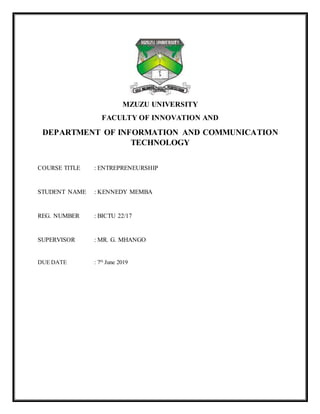 MZUZU UNIVERSITY
FACULTY OF INNOVATION AND
DEPARTMENT OF INFORMATION AND COMMUNICATION
TECHNOLOGY
COURSE TITLE : ENTREPRENEURSHIP
STUDENT NAME : KENNEDY MEMBA
REG. NUMBER : BICTU 22/17
SUPERVISOR : MR. G. MHANGO
DUE DATE : 7th
June 2019
 