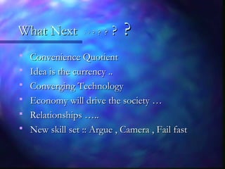 What NextWhat Next ?? ?? ?? ?? ?? ?? ??
 Convenience QuotientConvenience Quotient
 Idea is the currency ..Idea is the currency ..
 Converging TechnologyConverging Technology
 Economy will drive the society …Economy will drive the society …
 Relationships …..Relationships …..
 New skill set :: Argue , Camera , Fail fastNew skill set :: Argue , Camera , Fail fast
 