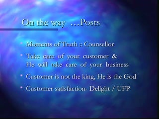 On the way …PostsOn the way …Posts
 Moments of Truth :: CounsellorMoments of Truth :: Counsellor
 Take care of your customer &Take care of your customer &
He will take care of your businessHe will take care of your business
 Customer is not the king, He is the GodCustomer is not the king, He is the God
 Customer satisfaction- Delight / UFPCustomer satisfaction- Delight / UFP
 