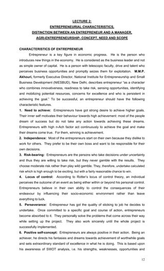 12
LECTURE 2:
ENTREPRENEURIAL CHARACTERISTICS,
DISTINCTION BETWEEN AN ENTREPRENEUR AND A MANAGER,
AGRI-ENTREPRENEURSHIP- CONCEPT, NEED AND SCOPE
CHARACTERISTICS OF ENTREPRENEUR
Entrepreneur is a key figure in economic progress. He is the person who
introduces new things in the economy. He is considered as the business leader and not
as simple owner of capital. He is a person with telescopic faculty, drive and talent who
perceives business opportunities and promptly seizes them for exploitation. M.M.P.
Akhouri, formerly Executive Director, National Institute for Entrepreneurship and Small
Business Development (NIESBUD), New Delhi, describes entrepreneur “as a character
who combines innovativeness, readiness to take risk, sensing opportunities, identifying
and mobilizing potential resources, concerns for excellence and who is persistent in
achieving the goal.” To be successful, an entrepreneur should have the following
characteristic features.
1. Need to achieve: Entrepreneurs have got strong desire to achieve higher goals.
Their inner self motivates their behaviour towards high achievement: most of the people
dream of success but do not take any action towards achieving these dreams.
Entrepreneurs with high n-Ach factor act continuously to achieve the goal and make
their dreams come true. For them, winning is achievement.
2. Independence: Most of the entrepreneurs start on their own because they dislike to
work for others. They prefer to be their own boss and want to be responsible for their
own decisions.
3. Risk-bearing: Entrepreneurs are the persons who take decisions under uncertainty
and thus they are willing to take risk, but they never gamble with the results. They
choose moderate risk rather than play wild gamble. They, therefore, undertake calculated
risk which is high enough to be exciting, but with a fairly reasonable chance to win.
4. Locus of control: According to Rotter’s locus of control theory, an individual
perceives the outcome of an event as being either within or beyond his personal control.
Entrepreneurs believe in their own ability to control the consequences of their
endeavour by influencing their socio-economic environment rather than leave
everything to luck.
5. Perseverance: Entrepreneur has got the quality of sticking to job he decides to
undertake. Once committed to a specific goal and course of action, entrepreneurs
become absorbed to it. They personally solve the problems that come across their way
while setting up the project. They also work sincerely until the whole project is
successfully implemented.
6. Positive self-concept: Entrepreneurs are always positive in their action. Being an
achiever, he directs his fantasies and dreams towards achievement of worthwhile goals
and sets extraordinary standard of excellence in what he is doing. This is based upon
his awareness of SWOT analysis, i.e. his strengths, weaknesses, opportunities and
 