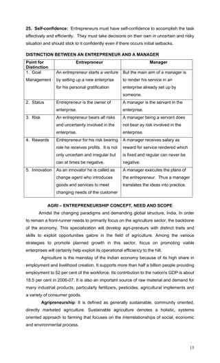 15
25. Self-confidence: Entrepreneurs must have self-confidence to accomplish the task
effectively and efficiently. They must take decisions on their own in uncertain and risky
situation and should stick to it confidently even if there occurs initial setbacks.
DISTINCTION BETWEEN AN ENTREPRENEUR AND A MANAGER
Point for
Distinction
Entrepreneur Manager
1. Goal
Management
An entrepreneur starts a venture
by setting up a new enterprise
for his personal gratification
But the main aim of a manager is
to render his service in an
enterprise already set up by
someone.
2. Status Entrepreneur is the owner of
enterprise.
A manager is the servant in the
enterprise.
3. Risk An entrepreneur bears all risks
and uncertainty involved in the
enterprise.
A manager being a servant does
not bear ay risk involved in the
enterprise.
4. Rewards Entrepreneur for his risk bearing
role he receives profits. It is not
only uncertain and irregular but
can at times be negative.
A manager receives salary as
reward for service rendered which
is fixed and regular can never be
negative.
5. Innovation As an innovator he is called as
change agent who introduces
goods and services to meet
changing needs of the customer
A manager executes the plans of
the entrepreneur. Thus a manager
translates the ideas into practice.
AGRI – ENTREPRENEURSHIP CONCEPT, NEED AND SCOPE
Amidst the changing paradigms and demanding global structure, India, In order
to remain a front-runner needs to primarily focus on the agriculture sector, the backbone
of the economy. This specialization will develop agri-preneurs with distinct traits and
skills to exploit opportunities galore in the field of agriculture. Among the various
strategies to promote planned growth in this sector, focus on promoting viable
enterprises will certainly help exploit its operational efficiency to the hilt.
Agriculture is the mainstay of the Indian economy because of its high share in
employment and livelihood creation. It supports more than half a billion people providing
employment to 52 per cent of the workforce. Its contribution to the nation's GDP is about
18.5 per cent in 2006-07. It is also an important source of raw material and demand for
many industrial products, particularly fertilizers, pesticides, agricultural implements and
a variety of consumer goods.
Agripreneurship: It is defined as generally sustainable, community oriented,
directly marketed agriculture. Sustainable agriculture denotes a holistic, systems
oriented approach to farming that focuses on the interrelationships of social, economic
and environmental process.
 