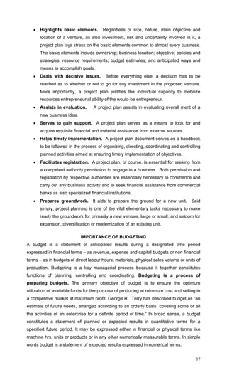 37
• Highlights basic elements. Regardless of size, nature, main objective and
location of a venture, as also investment, risk and uncertainty involved in it, a
project plan lays stress on the basic elements common to almost every business.
The basic elements include ownership; business location; objective; policies and
strategies; resource requirements; budget estimates; and anticipated ways and
means to accomplish goals.
• Deals with decisive issues. Before everything else, a decision has to be
reached as to whether or not to go for any investment in the proposed venture.
More importantly, a project plan justifies the individual capacity to mobilize
resources entrepreneurial ability of the would-be entrepreneur.
• Assists in evaluation. A project plan assists in evaluating overall merit of a
new business idea.
• Serves to gain support. A project plan serves as a means to look for and
acquire requisite financial and material assistance from external sources.
• Helps timely implementation. A project plan document serves as a handbook
to be followed in the process of organizing, directing, coordinating and controlling
planned activities aimed at ensuring timely implementation of objectives.
• Facilitates registration. A project plan, of course, is essential for seeking from
a competent authority permission to engage in a business. Both permission and
registration by respective authorities are essentially necessary to commence and
carry out any business activity and to seek financial assistance from commercial
banks as also specialized financial institutions.
• Prepares groundwork. It aids to prepare the ground for a new unit. Said
simply, project planning is one of the vital elementary tasks necessary to make
ready the groundwork for primarily a new venture, large or small, and seldom for
expansion, diversification or modernization of an existing unit.
IMPORTANCE OF BUDGETING
A budget is a statement of anticipated results during a designated time period
expressed in financial terms – as revenue, expense and capital budgets or non financial
terms – as in budgets of direct labour hours, materials, physical sales volume or units of
production. Budgeting is a key managerial process because it together constitutes
functions of planning, controlling and coordinating. Budgeting is a process of
preparing budgets. The primary objective of budget is to ensure the optimum
utilization of available funds for the purpose of producing at minimum cost and selling in
a competitive market at maximum profit. George R. Terry has described budget as “an
estimate of future needs, arranged according to an orderly basis, covering some or all
the activities of an enterprise for a definite period of time.” In broad sense, a budget
constitutes a statement of planned or expected results in quantitative terms for a
specified future period. It may be expressed either in financial or physical terms like
machine hrs, units or products or in any other numerically measurable terms. In simple
words budget is a statement of expected results expressed in numerical terms.
 