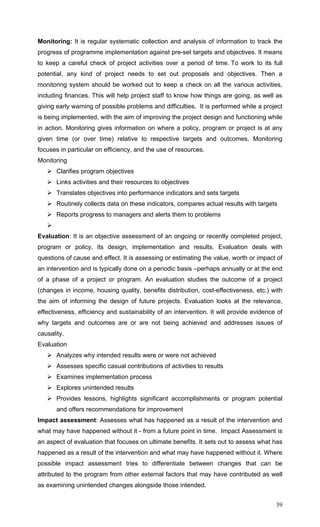 39
Monitoring: It is regular systematic collection and analysis of information to track the
progress of programme implementation against pre-set targets and objectives. It means
to keep a careful check of project activities over a period of time. To work to its full
potential, any kind of project needs to set out proposals and objectives. Then a
monitoring system should be worked out to keep a check on all the various activities,
including finances. This will help project staff to know how things are going, as well as
giving early warning of possible problems and difficulties. It is performed while a project
is being implemented, with the aim of improving the project design and functioning while
in action. Monitoring gives information on where a policy, program or project is at any
given time (or over time) relative to respective targets and outcomes. Monitoring
focuses in particular on efficiency, and the use of resources.
Monitoring
Clarifies program objectives
Links activities and their resources to objectives
Translates objectives into performance indicators and sets targets
Routinely collects data on these indicators, compares actual results with targets
Reports progress to managers and alerts them to problems
Evaluation: It is an objective assessment of an ongoing or recently completed project,
program or policy, its design, implementation and results. Evaluation deals with
questions of cause and effect. It is assessing or estimating the value, worth or impact of
an intervention and is typically done on a periodic basis –perhaps annually or at the end
of a phase of a project or program. An evaluation studies the outcome of a project
(changes in income, housing quality, benefits distribution, cost-effectiveness, etc.) with
the aim of informing the design of future projects. Evaluation looks at the relevance,
effectiveness, efficiency and sustainability of an intervention. It will provide evidence of
why targets and outcomes are or are not being achieved and addresses issues of
causality.
Evaluation
Analyzes why intended results were or were not achieved
Assesses specific casual contributions of activities to results
Examines implementation process
Explores unintended results
Provides lessons, highlights significant accomplishments or program potential
and offers recommendations for improvement
Impact assessment: Assesses what has happened as a result of the intervention and
what may have happened without it - from a future point in time. Impact Assessment is
an aspect of evaluation that focuses on ultimate benefits. It sets out to assess what has
happened as a result of the intervention and what may have happened without it. Where
possible impact assessment tries to differentiate between changes that can be
attributed to the program from other external factors that may have contributed as well
as examining unintended changes alongside those intended.
 