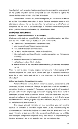 43
how effectively each competitor has been able to develop a competitive advantage and
on the specific competitive actions being used. by each competitor to capture the
desired outcome be it customers, resources, or whatever.
No matter how we define our potential competitors, the fact remains that there
will be other organizations working hard to secure the same customers, resources, and
other desired outcomes that you also want. Now that wef know how to define "who" our
competitors are, we need to look at what type of competitive information to get and
where to get that information about what our' competitors are doing.
COMPETITOR INFORMATION
a) Type of Competitive Information to be collected:
What you want to do is get a good feel for what your potential competitors are doing.
Here are some possible areas you might use to guide your research:
Types of products or services are competitors offering.
Major characteristics of these products or services.
Their products' strengths and weaknesses.
The way of handling, marketing, pricing, and distributing.
Attempts to do the activities differently from other competitors and their success
percentage.
competitive advantage(s) of their activities
profitability percentage of their activities
mode of reaction of the competitors when something (or someone) new comes
into the
Then, you want to assess how your proposed entrepreneurial venture is going to "fit"
into this competitive mix. Once you've decided what type of competitive information
you'd like to have, you're ready to find it. Now, where can you find this type of
information?
b) Sources of getting Competitive Information:
Published financial sources, former employees; dealers, representatives, and
distributors; suppliers; professional meetings; market surveys; trade fairs and exhibits;
competitors' brochures; competitors' Web-pages; technical analysis of competitors'
products (called reserve engineering); comparison shopping; news stories found in
newspapers or other printed publications and on broadcast media news programs;
competitive intelligence firms; interviews with consultants; and so forth. One thing you
should be concerned with as you gather competitive information, however, is whether or
not your information gathering is ethical.
Once you've gathered information on your competitors, you might want to
organize it in some type of competitor analysis matrix. List the competitors along the
horizontal axis and the type of competitive information along the vertical axis. Fill in the
actual information for each competitor in the appropriate cell. In this way, you would be
able to compare your potential competitors easily. Also, this type of competitor analysis
becomes an important part of your feasibility study and your business plan.
 