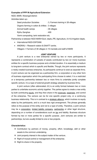61
Examples of PPP IN Agricultural Extension
NGO, MARI, Warangal district:
Activities taken up:-
Seed production Societies : 3, Farmers training in 38 villages
Organic farming in cotton & chillies : 3 villages
Animal health camps : 38 villages
Rythu Sanghas : 400
Vermi composting, tank restoration etc.
Partnership is between NGO MARI+Govt. depts.,PR, Agriculture, A.H & Irrigation depts.
• International NGO-OXFOAM.
• ANGRAU – Research station & DAATT centre.
Villagers + Farmers of 38 villages in 10 mandals and staff of MARI
JOINT VENTURE
A joint venture is a new enterprise owned by two or more participants. It
represents a combination of subsets of assets contributed by two (or more) business
entities for a specific business purpose and a limited duration. It is essentially a medium
to long-term contract which is specific and flexible. Though, the joint venture represents
a newly created business enterprise, its participants continue to exist as separate firms.
A joint venture can be organized as a partnership firm, a corporation or any other form
of business organization which the participating firms choose to select. It is a restricted
or a temporary partnership between two or more firms to undertake jointly complete
specific venture. It is a type of external growth strategy adopted by business firms.
A joint venture (often abbreviated JV) is an entity formed between two or more
parties to undertake economic activity together. The parties agree to create a new entity
by both contributing equity, and they then share in the revenues, expenses, and control
of the enterprise. The venture can be for one specific project only, or a continuing
business relationship. This is in contrast to a strategic alliance, which involves no equity
stake by the participants, and is a much less rigid arrangement. The phrase generally
refers to the purpose of the entity and not to a type of entity. Therefore, a joint venture
may be a corporation, limited liability company, partnership or other legal structure,
depending on a number of considerations such as tax and liability. Business structure
formed by two or more parties for a specific purpose. Joint ventures are similar to
partnerships, but are usually limited to one or two projects.
Characteristics:
Contribution by partners of money, property, effort, knowledge, skill or other
assets to the common undertaking.
Joint property interest in the subject matter of the venture.
Right of mutual control or management of the enterprise.
Right to share in the property.
 