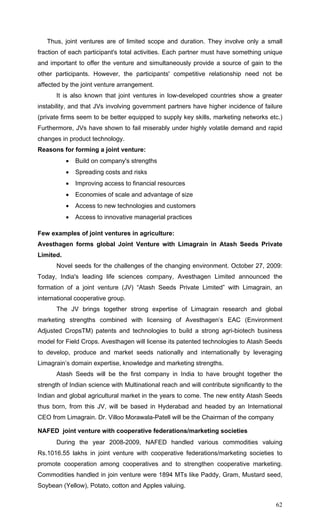 62
Thus, joint ventures are of limited scope and duration. They involve only a small
fraction of each participant's total activities. Each partner must have something unique
and important to offer the venture and simultaneously provide a source of gain to the
other participants. However, the participants' competitive relationship need not be
affected by the joint venture arrangement.
It is also known that joint ventures in low-developed countries show a greater
instability, and that JVs involving government partners have higher incidence of failure
(private firms seem to be better equipped to supply key skills, marketing networks etc.)
Furthermore, JVs have shown to fail miserably under highly volatile demand and rapid
changes in product technology.
Reasons for forming a joint venture:
• Build on company's strengths
• Spreading costs and risks
• Improving access to financial resources
• Economies of scale and advantage of size
• Access to new technologies and customers
• Access to innovative managerial practices
Few examples of joint ventures in agriculture:
Avesthagen forms global Joint Venture with Limagrain in Atash Seeds Private
Limited.
Novel seeds for the challenges of the changing environment. October 27, 2009:
Today, India's leading life sciences company, Avesthagen Limited announced the
formation of a joint venture (JV) “Atash Seeds Private Limited” with Limagrain, an
international cooperative group.
The JV brings together strong expertise of Limagrain research and global
marketing strengths combined with licensing of Avesthagen’s EAC (Environment
Adjusted CropsTM) patents and technologies to build a strong agri-biotech business
model for Field Crops. Avesthagen will license its patented technologies to Atash Seeds
to develop, produce and market seeds nationally and internationally by leveraging
Limagrain’s domain expertise, knowledge and marketing strengths.
Atash Seeds will be the first company in India to have brought together the
strength of Indian science with Multinational reach and will contribute significantly to the
Indian and global agricultural market in the years to come. The new entity Atash Seeds
thus born, from this JV, will be based in Hyderabad and headed by an International
CEO from Limagrain. Dr. Villoo Morawala-Patell will be the Chairman of the company
NAFED joint venture with cooperative federations/marketing societies
During the year 2008-2009, NAFED handled various commodities valuing
Rs.1016.55 lakhs in joint venture with cooperative federations/marketing societies to
promote cooperation among cooperatives and to strengthen cooperative marketing.
Commodities handled in join venture were 1894 MTs like Paddy, Gram, Mustard seed,
Soybean (Yellow), Potato, cotton and Apples valuing.
 