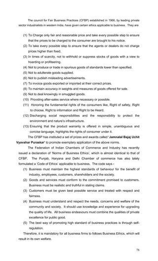 78
The council for Fair Business Practices (CFBP) established in 1966, by leading private
sector industrialists in western India, have given certain ethics applicable to business. They are
(1) To Charge only fair and reasonable price and take every possible step to ensure
that the prices to be charged to the consumer are brought to his notice.
(2) To take every possible step to ensure that the agents or dealers do not charge
prices higher than fixed.
(3) In times of scarcity, not to withhold or suppress stocks of goods with a view to
hoarding or profiteering.
(4) Not to produce or trade in spurious goods of standards lower than specified.
(5) Not to adulterate goods supplied.
(6) Not to publish misleading advertisements.
(7) To invoice goods exported or imported at their correct prices.
(8) To maintain accuracy in weights and measures of goods offered for sale.
(9) Not to deal knowingly in smuggled goods.
(10) Providing after-sales service where necessary or possible.
(11) Honoring the fundamental rights of the consumers like, Right of safety, Right
to choose, Right to information and Right to be Heard.
(12) Discharging social responsibilities and the responsibility to protect the
environment and nature’s infrastructure.
(13) Ensuring that the product warranty is offered in simple, unambiguous and
concise language, highlights the rights of consumer under it.
The CFBP has instituted a set of prizes and awards called ‘Jamnalal Bajaj Uchit
Vyavahar Puraskar’ to promote exemplary application of the above norms.
The Federation of Indian Chambers of Commerce and Industry has recently
issued a declaration of ‘Norms of Business Ethics’, which is almost identical to that of
CFBP. The Punjab, Haryana and Delhi Chamber of commerce has also lately
formulated a ‘Code of Ethics’ applicable to business. The code says -
(1) Business must maintain the highest standards of behaviour for the benefit of
industry, employees, customers, shareholders and the society.
(2) Goods and services must conform to the commitment promised to customers.
Business must be realistic and truthful in stating claims.
(3) Customers must be given best possible service and treated with respect and
fairness.
(4) Business must understand and respect the needs, concerns and welfare of the
community and society. It should use knowledge and experience for upgrading
the quality of life. All business endeavours must combine the qualities of private
excellence for public good.
(5) The best way of promoting high standard of business practices is through self-
regulation.
Therefore, it is mandatory for all business firms to follows Business Ethics, which will
result in its own welfare.
 