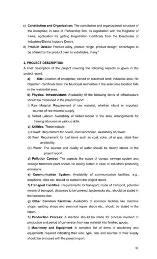 81
c) Constitution and Organization; The constitution and organizational structure of
the enterprise; in case of Partnership firm, its registration with the Registrar of
Firms; application for getting Registration Certificate from the Directorate of
Industries/District Industry Centre.
d) Product Details: Product utility, product range, product design; advantages to
be offered by the product over its substitutes, if any.'
2. PROJECT DESCRIPTION
A brief description of the project covering the following aspects is given in the
project report.
a) Site: Location of enterprise; owned or leasehold land; industrial area; No
Objection Certificate from the Municipal Authorities if the enterprise location falls
in the residential area.
b) Physical Infrastructure: Availability of the following items of infrastructure
should be mentioned in the project report:
i) Raw Material: Requirement of raw material, whether inland or imported,
sources of raw material supply.
ii) Skilled Labour: Availability of skilled labour in the area, arrangements for
training labourers in various skills.
c) Utilities: These include:
(i) Power: Requirement for power, load sanctioned, availability of power.
(ii) Fuel: Requirement for fuel items such as coal, coke, oil or gas, state their
availability.
(iii) Water: The sources and quality of water should be clearly stated -in the
project report.
d) Pollution Control: The aspects like scope of dumps, sewage system and
sewage treatment plant should be clearly stated in case of industries producing
emissions.
e) Communication System: Availability of communication facilities, e.g.,
telephone, telex etc. should be stated in the project report.
f) Transport Facilities: Requirements for transport, mode of transport, potential
means of transport, distances to be covered, bottlenecks etc., should be stated in
the business plan.
g) Other Common Facilities: Availability of common facilities like machine
shops, welding shops and electrical repair shops etc., should be stated in the
report.
h) Production Process: A mention should be made for process involved in
production and period of conversion from raw material into finished goods.
i) Machinery and Equipment: A complete list of items of machinery and
equipments required indicating their size, type, cost and sources of their supply
should be enclosed with the project report.
 