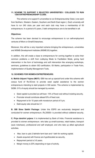 90
11. SCHEME TO SUPPORT 5 SELECTED UNIVERSITIES / COLLEGES TO RUN
1200 ENTREPRENEURSHIP CLUBS.
The scheme is to support 5 universities to run Entrepreneurship Clubs ( one each
from Northern, Western, Eastern, Southern and North East region ). Each university will
have to run 240 clubs per year and each club may have a membership of 50
entrepreneurs. In a period of 5 years, 3 lakh entrepreneurs are to be benefited in all.
Objectives:
The scheme has been devised to encourage entrepreneurs to run self-employment
ventures of Micro or Small Enterprises.
Moreover, this will be a very important scheme bringing the entrepreneurs, universities
and MSME-Development Institutes (MSME-DI) together.
In addition, this will create a base to entrepreneurs for coming together to solve their
common problems a shift from Lobbying Mode to Facilitation Mode, giving hard
intervention in the form of technology and soft intervention like arranging workshops,
seminars, guidelines to obtain ISO certification, ISI Marks, participation in Trade Fairs,
implementation of Quality Management Tools.
12. SCHEMES FOR WOMEN ENTREPRENEURS:
A. Mahila Udyami Yojana (MUY): IDBI has set up special fund under this scheme with
corpus fund of Rs.5Crore to provide seed capital assistance to the women
entrepreneurs intending to start projects in SSI sector. This scheme is implemented by
SIDBI. 51% of equity should be managed by women.
• Seed capital is provided as soft loan- 15% of fixwd cost without insisting security.
• Promoter should contribute atleast10% of fixed cost.
• Repayment is for 10 years with moratorium period of 5 yrs.
• Debt equity ratio should be 3:1
B. SBI Stree Sakthi Package: Under this EDPS are exclusively designed and
conducted for women entrepreneurs .Rs.25000/- is provided without collateral security.
C. Priya darshini yojana: It is implemented by Bank of India. Financial assistance is
provided to women entrepreneurs who take up small business, retail traders, transport
(auto rickshaws), professional and self employed, and who take up allied agricultural
activities.
• Max. loan is upto 2 lakhsfor term loan and 1 lakh for working capital.
• Assets acquired with finance are hypothecated as security.
• Repayment period is 3-5 years.
• Margin money is 20% depending on type of activity.
 