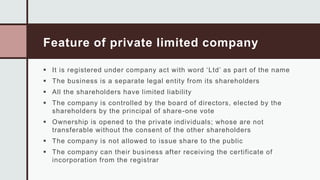 Feature of private limited company
 It is registered under company act with word ‘Ltd’ as part of the name
 The business is a separate legal entity from its shareholders
 All the shareholders have limited liability
 The company is controlled by the board of directors, elected by the
shareholders by the principal of share-one vote
 Ownership is opened to the private individuals; whose are not
transferable without the consent of the other shareholders
 The company is not allowed to issue share to the public
 The company can their business after receiving the certificate of
incorporation from the registrar
 