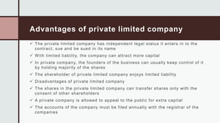 Advantages of private limited company
 The private limited company has independent legal status it enters in to the
contract, sue and be sued in its name
 With limited liability, the company can attract more capital
 In private company, the founders of the business can usually keep control of it
by holding majority of the shares
 The shareholder of private limited company enjoys limited liability
 Disadvantages of private limited company
 The shares in the private limited company can transfer shares only with the
consent of other shareholders
 A private company is allowed to appeal to the public for extra capital
 The accounts of the company must be filed annually with the registrar of the
companies
 