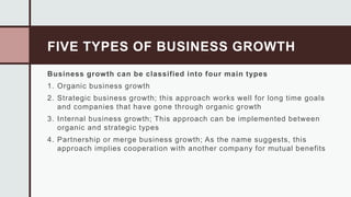FIVE TYPES OF BUSINESS GROWTH
Business growth can be classified into four main types
1. Organic business growth
2. Strategic business growth; this approach works well for long time goals
and companies that have gone through organic growth
3. Internal business growth; This approach can be implemented between
organic and strategic types
4. Partnership or merge business growth; As the name suggests, this
approach implies cooperation with another company for mutual benefits
 