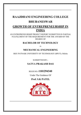 RAAJDHANI ENGINEERING COLLEGE
BHUBANESWAR
GROWTH OF ENTREPRENEURSHIP IN
INDIA
AN ENTREPRENEURSHIP PROJECT REPORT SUBMITTED IN PARTIAL
FULFILLMENT OF THE REQUIREMENT FOR THE AWARD OF THE
DEGREE OF
BACHELOR OF TECHNOLOGY
IN
MECHANICAL ENGINEERING
BIJU PATNAIK UNIVERSITY OF TECHNOLOGY (BPUT), Odisha
SUBMITTED BY:-
SATYA PRAKASH DAS
REGD.NO:-1101294340
Under The Guidance Of
Prof. S.K PATEL
 
