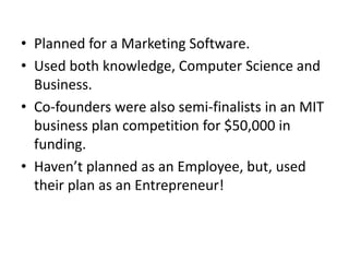 • Planned for a Marketing Software.
• Used both knowledge, Computer Science and
Business.
• Co-founders were also semi-finalists in an MIT
business plan competition for $50,000 in
funding.
• Haven’t planned as an Employee, but, used
their plan as an Entrepreneur!
 