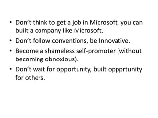• Don’t think to get a job in Microsoft, you can
built a company like Microsoft.
• Don’t follow conventions, be Innovative.
• Become a shameless self-promoter (without
becoming obnoxious).
• Don’t wait for opportunity, built oppprtunity
for others.
 