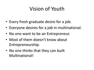 Vision of Youth
• Every fresh graduate desire for a job.
• Everyone desires for a job in multinational.
• No one want to be an Entrepreneur.
• Most of them doesn't know about
Entrepreneurship.
• No one thinks that they can built
Multinational!
 