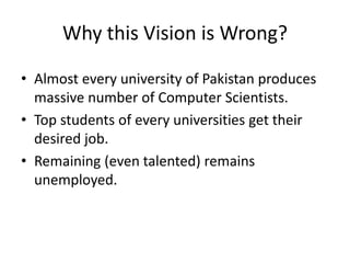 Why this Vision is Wrong?
• Almost every university of Pakistan produces
massive number of Computer Scientists.
• Top students of every universities get their
desired job.
• Remaining (even talented) remains
unemployed.
 