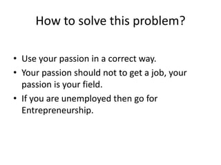 How to solve this problem?
• Use your passion in a correct way.
• Your passion should not to get a job, your
passion is your field.
• If you are unemployed then go for
Entrepreneurship.
 