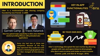 Uber has gained major popularity in 2011 when Kalanick
started providing iPhones with preloaded uber
applications
INTRODUCTION
Uber is a multinational ride sharing company,
founded by two friends in 2009.
Every city had two or three taxi
companies, because of the way
they operated they could not scale
beyond a limited geographical area
but Uber changed all that.(Oakley,
2020)
Uber's technology disrupted the taxi market by allowing
people with cars and spare times to drive people
who don’t want to drive and make an extra income
(Cramer, Judd, and Alan B. Krueger, 2016).
KEY IN-APP
FUNCTIONALITIES
Travis KalanickGarrett Camp BE YOUR OWN BOSS
 