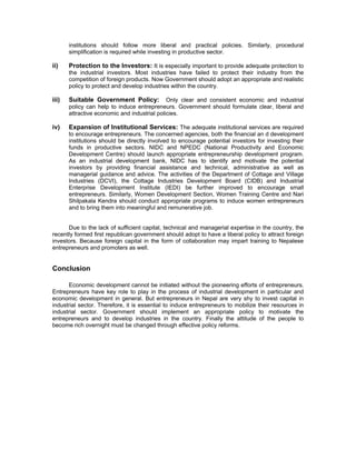 institutions should follow more liberal and practical policies. Similarly, procedural
       simplification is required while investing in productive sector.

ii)    Protection to the Investors: It is especially important to provide adequate protection to
       the industrial investors. Most industries have failed to protect their industry from the
       competition of foreign products. Now Government should adopt an appropriate and realistic
       policy to protect and develop industries within the country.

iii)   Suitable Government Policy: Only clear and consistent economic and industrial
       policy can help to induce entrepreneurs. Government should formulate clear, liberal and
       attractive economic and industrial policies.

iv)    Expansion of Institutional Services: The adequate institutional services are required
       to encourage entrepreneurs. The concerned agencies, both the financial an d development
       institutions should be directly involved to encourage potential investors for investing their
       funds in productive sectors. NIDC and NPEDC (National Productivity and Economic
       Development Centre) should launch appropriate entrepreneurship development program.
       As an industrial development bank, NIDC has to identify and motivate the potential
       investors by providing financial assistance and technical, administrative as well as
       managerial guidance and advice. The activities of the Department of Cottage and Village
       Industries (DCVI), the Cottage Industries Development Board (CIDB) and Industrial
       Enterprise Development Institute (IEDI) be further improved to encourage small
       entrepreneurs. Similarly, Women Development Section, Women Training Centre and Nari
       Shilpakala Kendra should conduct appropriate programs to induce women entrepreneurs
       and to bring them into meaningful and remunerative job.


      Due to the lack of sufficient capital, technical and managerial expertise in the country, the
recently formed first republican government should adopt to have a liberal policy to attract foreign
investors. Because foreign capital in the form of collaboration may impart training to Nepalese
entrepreneurs and promoters as well.


Conclusion

       Economic development cannot be initiated without the pioneering efforts of entrepreneurs.
Entrepreneurs have key role to play in the process of industrial development in particular and
economic development in general. But entrepreneurs in Nepal are very shy to invest capital in
industrial sector. Therefore, it is essential to induce entrepreneurs to mobilize their resources in
industrial sector. Government should implement an appropriate policy to motivate the
entrepreneurs and to develop industries in the country. Finally the attitude of the people to
become rich overnight must be changed through effective policy reforms.
 