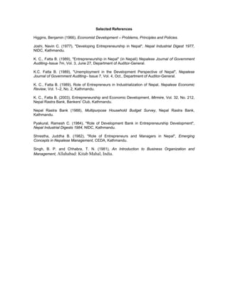 Selected References

Higgins, Benjamin (1966), Economist Development – Problems, Principles and Policies.

Joshi, Navin C. (1977), "Developing Entrepreneurship in Nepal", Nepal Industrial Digest 1977,
NIDC, Kathmandu.

K. C., Fatta B. (1989), "Entrepreneurship in Nepal" (in Nepali) Nepalese Journal of Government
Auditing–Issue 7m, Vol. 3, June 27, Department of Auditor-General.

K.C. Fatta B. (1989), "Unemployment in the Development Perspective of Nepal", Nepalese
Journal of Government Auditing– Issue 7, Vol. 4, Oct., Department of Auditor-General.

K. C., Fatta B. (1989), Role of Entrepreneurs in Industrialization of Nepal, Nepalese Economic
Review, Vol. 1–2, No. 2, Kathmandu.

K. C., Fatta B. (2003), Entrepreneurship and Economic Development, Mirmire, Vol. 32, No. 212,
Nepal Rastra Bank, Bankers' Club, Kathmandu.

Nepal Rastra Bank (1988), Multipurpose Household Budget Survey, Nepal Rastra Bank,
Kathmandu.

Pyakural, Ramesh C. (1984), "Role of Development Bank in Entrepreneurship Development",
Nepal Industrial Digests 1984, NIDC, Kathmandu.

Shrestha, Juddha B. (1982), "Role of Entrepreneurs and Managers in Nepal", Emerging
Concepts in Nepalese Management, CEDA, Kathmandu.

Singh, B. P. and Chhabra, T. N. (1981), An Introduction to Business Organization and
Management, Allahabad: Kitab Mahal, India.
 