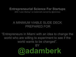 Entrepreneurial Science For Startups 
AKA “Lean Startup” (a trademark owned by @ericries) 
A MINIMUM VIABLE SLIDE DECK 
PREPARED FOR 
“Entrepreneurs in Miami with an idea to change the 
world who are willing to experiment to see if the 
world wants to be changed”. 
BY 
@adamberk 
 
