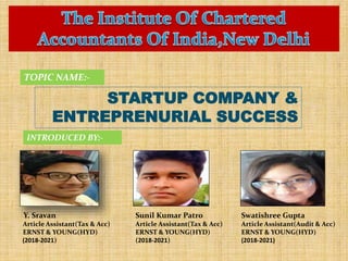 STARTUP COMPANY &
ENTREPRENURIAL SUCCESS
TOPIC NAME:-
INTRODUCED BY:-
Y. Sravan
Article Assistant(Tax & Acc)
ERNST & YOUNG(HYD)
(2018-2021)
Sunil Kumar Patro
Article Assistant(Tax & Acc)
ERNST & YOUNG(HYD)
(2018-2021)
Swatishree Gupta
Article Assistant(Audit & Acc)
ERNST & YOUNG(HYD)
(2018-2021)
 