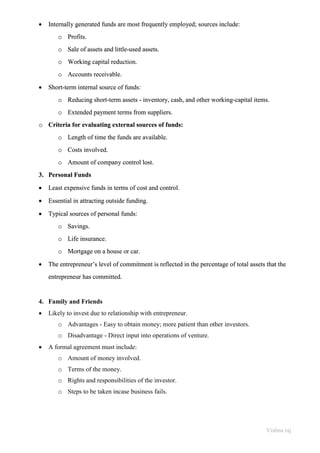 Vishnu raj
• Internally generated funds are most frequently employed; sources include:
o Profits.
o Sale of assets and little-used assets.
o Working capital reduction.
o Accounts receivable.
• Short-term internal source of funds:
o Reducing short-term assets - inventory, cash, and other working-capital items.
o Extended payment terms from suppliers.
o Criteria for evaluating external sources of funds:
o Length of time the funds are available.
o Costs involved.
o Amount of company control lost.
3. Personal Funds
• Least expensive funds in terms of cost and control.
• Essential in attracting outside funding.
• Typical sources of personal funds:
o Savings.
o Life insurance.
o Mortgage on a house or car.
• The entrepreneur’s level of commitment is reflected in the percentage of total assets that the
entrepreneur has committed.
4. Family and Friends
• Likely to invest due to relationship with entrepreneur.
o Advantages - Easy to obtain money; more patient than other investors.
o Disadvantage - Direct input into operations of venture.
• A formal agreement must include:
o Amount of money involved.
o Terms of the money.
o Rights and responsibilities of the investor.
o Steps to be taken incase business fails.
 