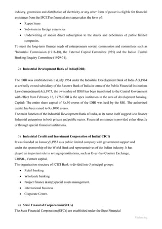 Vishnu raj
industry, generation and distribution of electricity or any other form of power is eligible for financial
assistance from the IFCI.The financial assistance takes the form of:
• Rupee loans
• Sub-loans in foreign currencies
• Underwriting of and/or direct subscription to the shares and debentures of public limited
companies.
To meet the long-term finance needs of entrepreneurs several commission and committees such as
"Industrial Commission (1916-18), the External Capital Committee (925) and the Indian Central
Banking Enquiry Committee (1929-31).
2) Industrial Development Bank of India(IDBI)
The IDBI was established on 1 st july,1964 under the Industrial Development Bank of India Act,1964
as a wholly owned subsidiary of the Reserve Bank of India.in terms of the Public Financial Institutions
Laws(Amendment)Act,1975, the ownership of IDBI has been transferred to the Central Government
with effect from February 16, 1976.IDBI is the apex institution in the area of development banking.
Capital: The entire share capital of Rs.50 crores of the IDBI was held by the RBI. The authorized
capital has been raised to Rs.1000 crores.
The main function of the Industrial Development Bank of India, as its name itself suggest is to finance
Industrial enterprises in both private and public sector. Financial assistance is provided either directly
or through special financial institutions.
3) Industrial Credit and Investment Corporation of India(ICICI)
It was founded on January5,1955 as a public limited company with government support and
under the sponsorship of the World Bank and representatives of the Indian industry. It has
played an important role in setting up institutions, such as Over-the- Counter Exchange,
CRISIL, Venture capital.
The organization structure of ICICI Bank is divided into 5 principal groups:
• Retail banking
• Wholesale banking
• Project finance &amp;special assets management.
• International business
• Corporate Centre.
4) State Financial Corporations(SFCs)
The State Financial Corporations(SFCs) are established under the State Financial
 