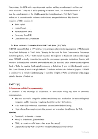 Vishnu raj
Corporations Act,1951 with a view to provide medium and long term finance to medium and
small industries. There are 18 SFCs operating in different states. The maximum amount of
loan for a single concern is Rs. 60lakhs.As per the Amendment Act,1962, the SFCs are
authorized to render financial assistance to hotels and transport industries. The financial
resources of SFCs consists of:
• Share capital
• Issue of bonds
• Refinance from IDBI
• Borrowing from RBI
• Loans from State Government
5) State Industrial Promotion Council of Tamil Nadu (SIPCOT)
SIPCOT was established in 1971 and has been acting as catalyst in the development of Medium and
Large-Scale Industries in Tamil Nadu. Working in line with the State Government’s Progressive
Industrial policies, SIPCOT helps faster industrial development in backward and underdeveloped
areas. SIPCOT as totally committed to assist the entrepreneurs provides institutional finance with
refinance assistance from Industrial Development Bank of India and Small Industries Development
Bank of India for meeting fixed capital investment in Industries. It also provides financial services
like, Lease Finance Scheme for Capital Goods, Term Loan assistance for Industrial projects. SIPCOT
is also involved in formation and managing of Industrial complexes/Parks and allotment of developed
plots for location of industries
UNIT-2 (b)
E-Commerce and the Entrepreneurship
E‐Commerce is the exchange of information or transactions using any form of electronic
communication.
• The most successful companies embrace the Internet as a mechanism for transforming their
companies and for changing everything about the way they do business.
• In the world of e-commerce, size matters less than speed and flexibility.
• High-volume, low-margin commodity products are best suited for selling on the Web.
Benefits
• Opportunity to increase revenues
• Ability to expand into global markets
• Ability to remain open 24 hours a day, seven days a week
• Capacity to use the Web’s interactive nature to enhance customer service
 