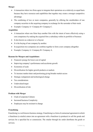 Vishnu raj
Merger
• A transaction where two firms agree to integrate their operations on a relatively co-equal basis
because they have resources and capabilities that together may create a stronger competitive
advantage.
• The combining of two or more companies, generally by offering the stockholders of one
company securities in the acquiring company in exchange for the surrender of their stock
• Example: Company A+ Company B= Company C.
Acquisition
• A transaction where one firms buys another firm with the intent of more effectively using a
core competence by making the acquired firm a subsidiary within its portfolio of business
• It also known as a takeover or a buyout
• It is the buying of one company by another.
• In acquisition two companies are combine together to form a new company altogether.
• Example: Company A+ Company B= Company A.
Reasons for Mergers and Acquisitions:
• Financial synergy for lower cost of capital
• Improving company’s performance and accelerate growth
• Economies of scale
• Diversification for higher growth products or markets
• To increase market share and positioning giving broader market access
• Strategic realignment and technological change
• Tax considerations
• Undervalued target
• Diversification of risk
Problem with Merger
• Clash of corporate Cultures
• Increased business Complexity
• Employees may be resistant to change
Franchising
Franchising is a well-known business strategy. Franchising is a form of contractual agreement in which
a franchisee (a retailer) enters into an agreement with a franchisor (a producer) to sell the goods and
services for a specified fee or commission. The retailer through his outlet distributes the goods or
services.
 