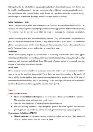 Vishnu raj
It brings together the title-holder of recognized merchandise with another business. This strategy can
be opted by small businesses by having a brand name of a well-known company associated with it.
For small business who cannot afford for much finance and capital investment for a business startup,
franchising will be beneficial. Buying a franchise can be a shortcut to success.
Initial Public Issue (IPO)
When a company makes public issue of shares for the first time, it is called Initial Public Offer. The
securities are sold through the issue of prospectus to successful applicants on the basis of their demand.
The company has to appoint underwriters in order to guarantee the minimum subscription.
An underwriter is generally an investment banking company. They agree to pay the company a certain
price and buy a minimum number of shares, if they are not subscribed by the public. The underwriter
charges some commission for this work. He can sell these shares in the market afterwards and make
profit. There may be two or more underwriters in case of large issue.
Right issue
When a listed company proposes to issue securities to its existing share holders, whose name appear
in the register of members on record date, in the proportion to their existing holding, through an offer
document, such issues are called Right Issue. This mode of raising capital is best suited when the
dilution of controlling interest is not intended.
Bonus issue
Bonus shares are usually issued when a company earns extra profit or have extra reserves and they
want to convert the same into share capital. These shares are issued in proportion to the number of
shares held by the shareholders. Rules regarding issue of bonus shares are given in the SEBI. Issue of
bonus shares reduces the market price of the company's shares and keeps it within the reach of ordinary
investors. Issue of bonus shares is generally indicates future growth.
Unit - 3
Small Scale Enterprises
• Micro, small and Medium Enterprises is one of the most vibrant sectors of Indian economy.
• The sector is credited with generating employment.
• Accounts for a major share of industrial production and exports.
• Provides ancillary support to large enterprises, promote balanced regional and industrial
growth, protects handicrafts and cultural products, promote backward area development.
Concepts and Definitions of MSME
• Micro Enterprise – an enterprise where the investment in plant and machinery does not exceed
25 lakh. ( Service Sector– does not exceed 10 lakh)
 