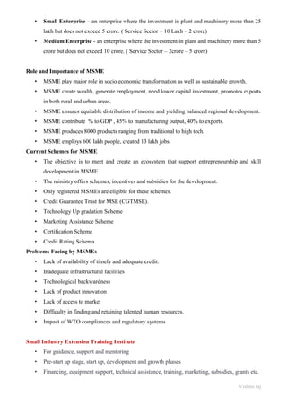 Vishnu raj
• Small Enterprise – an enterprise where the investment in plant and machinery more than 25
lakh but does not exceed 5 crore. ( Service Sector – 10 Lakh – 2 crore)
• Medium Enterprise - an enterprise where the investment in plant and machinery more than 5
crore but does not exceed 10 crore. ( Service Sector – 2crore – 5 crore)
Role and Importance of MSME
• MSME play major role in socio economic transformation as well as sustainable growth.
• MSME create wealth, generate employment, need lower capital investment, promotes exports
in both rural and urban areas.
• MSME ensures equitable distribution of income and yielding balanced regional development.
• MSME contribute % to GDP , 45% to manufacturing output, 40% to exports.
• MSME produces 8000 products ranging from traditional to high tech.
• MSME employs 600 lakh people, created 13 lakh jobs.
Current Schemes for MSME
• The objective is to meet and create an ecosystem that support entrepreneurship and skill
development in MSME.
• The ministry offers schemes, incentives and subsidies for the development.
• Only registered MSMEs are eligible for these schemes.
• Credit Guarantee Trust for MSE (CGTMSE).
• Technology Up gradation Scheme
• Marketing Assistance Scheme
• Certification Scheme
• Credit Rating Schema
Problems Facing by MSMEs
• Lack of availability of timely and adequate credit.
• Inadequate infrastructural facilities
• Technological backwardness
• Lack of product innovation
• Lack of access to market
• Difficulty in finding and retaining talented human resources.
• Impact of WTO compliances and regulatory systems
Small Industry Extension Training Institute
• For guidance, support and mentoring
• Pre-start up stage, start up, development and growth phases
• Financing, equipment support, technical assistance, training, marketing, subsidies, grants etc.
 