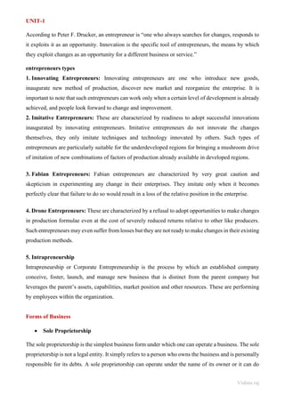 Vishnu raj
UNIT-1
According to Peter F. Drucker, an entrepreneur is “one who always searches for changes, responds to
it exploits it as an opportunity. Innovation is the specific tool of entrepreneurs, the means by which
they exploit changes as an opportunity for a different business or service.”
entrepreneurs types
1. Innovating Entrepreneurs: Innovating entrepreneurs are one who introduce new goods,
inaugurate new method of production, discover new market and reorganize the enterprise. It is
important to note that such entrepreneurs can work only when a certain level of development is already
achieved, and people look forward to change and improvement.
2. Imitative Entrepreneurs: These are characterized by readiness to adopt successful innovations
inaugurated by innovating entrepreneurs. Imitative entrepreneurs do not innovate the changes
themselves, they only imitate techniques and technology innovated by others. Such types of
entrepreneurs are particularly suitable for the underdeveloped regions for bringing a mushroom drive
of imitation of new combinations of factors of production already available in developed regions.
3. Fabian Entrepreneurs: Fabian entrepreneurs are characterized by very great caution and
skepticism in experimenting any change in their enterprises. They imitate only when it becomes
perfectly clear that failure to do so would result in a loss of the relative position in the enterprise.
4. Drone Entrepreneurs: These are characterized by a refusal to adopt opportunities to make changes
in production formulae even at the cost of severely reduced returns relative to other like producers.
Such entrepreneurs may even suffer from losses but they are not ready to make changes in their existing
production methods.
5. Intrapreneurship
Intrapreneurship or Corporate Entrepreneurship is the process by which an established company
conceive, foster, launch, and manage new business that is distinct from the parent company but
leverages the parent’s assets, capabilities, market position and other resources. These are performing
by employees within the organization.
Forms of Business
• Sole Proprietorship
The sole proprietorship is the simplest business form under which one can operate a business. The sole
proprietorship is not a legal entity. It simply refers to a person who owns the business and is personally
responsible for its debts. A sole proprietorship can operate under the name of its owner or it can do
 