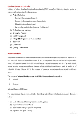 Vishnu raj
Step in setting up an enterprise
Ministry of Micro, Small and Medium Enterprises (MSME) has defined 8 distinct steps for setting up
micro, small and medium level enterprises.
a) Project Selection
• Product (shape, size and nature),
• Process (technology to produce the product),
• Place (Location of plant), and
• Partner (Technological or Financial Collaborator).
b) Technology and machinery
c) Arranging Finance
d) Unit Development
e) Filing of Entrepreneurs’ Memorandum
f) Approvals
g) Clearances
h) Quality Certification
Industrial sickness
It becomes clear from the definitions of industrial sickness that industrial sickness does not occur all
of a sudden in the life of an industrial unit. In fact, it is a gradual process with distinct stages taking
from 5 to 7 years to corrode the health of a unit beyond cure and making the unit sick. To put in simple
words, it starts with downturn in the industry whose continuation ultimately leads to setting in of
industrial sickness (Kortial 1997). The process of industrial sickness can be presented in different
ways.
The causes of industrial sickness may be divided into two broad categories:
i. Internal
ii. External
Internal Causes of Sickness
The major internal factors responsible for the widespread sickness in Indian industries are discussed
below:
a) Lack of Financial Planning/ Control and Budgeting
b) Improper Utilization of Assets
c) Inefficient Working Capital Management
d) high Rate of Capital Gearing
 
