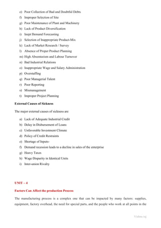 Vishnu raj
e) Poor Collection of Bad and Doubtful Debts
f) Improper Selection of Site
g) Poor Maintenance of Plant and Machinery
h) Lack of Product Diversification
i) Inept Demand Forecasting
j) Selection of Inappropriate Product-Mix
k) Lack of Market Research / Survey
l) Absence of Proper Product Planning
m) High Absenteeism and Labour Turnover
n) Bad Industrial Relations
o) Inappropriate Wage and Salary Administration
p) Overstaffing
q) Poor Managerial Talent
r) Poor Reporting
s) Mismanagement
t) Improper Project Planning
External Causes of Sickness
The major external causes of sickness are
a) Lack of Adequate Industrial Credit
b) Delay in Disbursement of Loans
c) Unfavorable Investment Climate
d) Policy of Credit Restraints
e) Shortage of Inputs-
f) Demand recession leads to a decline in sales of the enterprise
g) Heavy Taxes
h) Wage Disparity in Identical Units
i) Inter-union Rivalry
UNIT – 4
Factors Can Affect the production Process
The manufacturing process is a complex one that can be impacted by many factors: supplies,
equipment, factory overhead, the need for special parts, and the people who work at all points in the
 