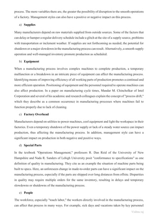Vishnu raj
process. The more variables there are, the greater the possibility of disruption to the smooth operations
of a factory. Management styles can also have a positive or negative impact on this process.
a) Supplies
Many manufacturers depend on raw materials supplied from outside sources. Some of the factors that
can delay or hamper a regular delivery schedule include a glitch at the site of a supply source, problems
with transportation or inclement weather. If supplies are not forthcoming as needed, the potential for
shutdown or a major slowdown in the manufacturing process can result. Alternatively, a smooth supply
operation and well-managed inventory promote production as scheduled.
b) Equipment
When a manufacturing process involves complex machines to complete production, a temporary
malfunction or a breakdown in an intricate piece of equipment can affect the manufacturing process.
Identifying means of improving efficiency of all working parts of production promotes a continual and
more efficient operation. Positioning of equipment and the personnel required to operate machines can
also affect production. In a paper on manufacturing cycle times, Mandar M. Chincholkar of Intel
Corporation and several of his academic and research colleagues explain the concept of "process drift,"
which they describe as a common occurrence in manufacturing processes where machines fail to
function properly due to lack of cleaning.
c) Factory Overhead
Manufacturers depend on utilities to power machines, cool equipment and light the workspace in their
factories. Even a temporary shutdown of the power supply or lack of a steady water source can impact
production, thus affecting the manufacturing process. In addition, management style can have a
significant impact on production in both negative and positive ways.
d) Special Parts
In the textbook "Operations Management," professors R. Dan Reid of the University of New
Hampshire and Nada R. Sanders of Lehigh University posit "conformance to specifications" as one
definition of quality in manufacturing. They cite as an example the situation of machine parts being
built to specs. Here, an unforeseen change in made-to-order parts can have a significant impact on the
manufacturing process, especially if the parts are shipped over long distances from offsite. Disparities
in quality may require multiple orders for the same inventory, resulting in delays and temporary
slowdowns or shutdowns of the manufacturing process.
e) People
The workforce, especially "touch labor," the workers directly involved in the manufacturing process,
can affect that process in many ways. For example, sick days and vacations taken by key personnel
 