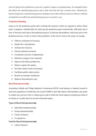 Vishnu raj
must be figured into production to prevent a negative impact on manufacturing. An intangible factor
that affects the manufacturing process and is dealt with after the fact is human error. Alternatively,
human insight into a manufacturing process leading to more labor-efficient and cost-effective methods
of production can affect the manufacturing process in a positive way.
Production Planning
means to fix the production goals and to estimate the resources which are required to achieve these
goals. It prepares a detailed plan for achieving the production goals economically, efficiently and in
time. It forecasts each step in the production process. It forecasts the problems, which may arise in the
production process. It tries to remove these problems. It also tries to remove the causes of wastage
• Effective utilization of resources.
• Steady flow of production.
• Estimate the resources.
• Ensures optimum inventory.
• Coordinates activities of departments.
• Minimize wastage of raw materials.
• Improves the labour productivity.
• Helps to capture the market.
• Provides a better work environment.
• Facilitates quality improvement.
• Results in consumer satisfaction.
• Reduces the production costs.
Rural Entrepreneurship
According to Khadi and Village Industries Commission (KVIC) rural industry is industry located in
rural area, population of which does not exceed 10,000 or such other figure which produces any goods
or renders any services with or without power and in which the fixed capital investment per head of
an artisan or a worker does not exceed a thousand rupees.
Types of Rural Entrepreneurship
• Individual entrepreneurship
• Group entrepreneurship
• Cluster formation
• Co-operatives
Need for Rural Entrepreneurship
• Labour Intensive
 