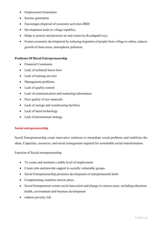 Vishnu raj
• Employment Generation
• Income generation
• Encourages dispersal of economic activities-BRD
• Development leads to village republics
• Helps to protect and promote art and creativity-Kondapalli toys.
• Fosters economic development by reducing migration of people from village to urban, reduces
growth of slum areas, atmospheric pollution.
Problems Of Rural Entrepreneurship
• Financial Constraints
• Lack of technical know-how
• Lack of training services
• Management problems
• Lack of quality control
• Lack of communication and marketing information
• Poor quality of raw materials
• Lack of storage and warehousing facilities
• Lack of latest technology
• Lack of promotional strategy
Social entrepreneurship
Social Entrepreneurship create innovative solutions to immediate social problems and mobilizes the
ideas, Capacities, resources, and social arrangement required for sustainable social transformation.
Function of Social entrepreneurship
• To create and maintain a stable level of employment
• Create jobs and provide support to socially vulnerable groups
• Social Entrepreneurship promotes development of entrepreneurial skills
• Compensating countries narrow place.
• Social Entrepreneurs create social innovation and change in various areas, including education,
health, environment and business development
• reduces poverty risk.
 