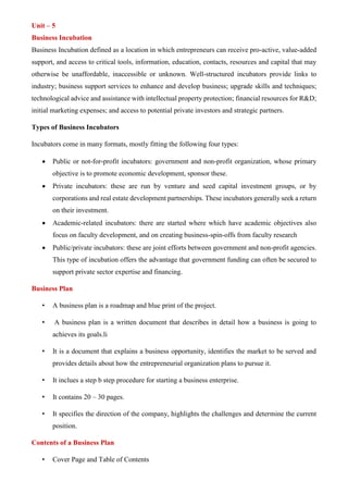 Vishnu raj
Unit – 5
Business Incubation
Business Incubation defined as a location in which entrepreneurs can receive pro-active, value-added
support, and access to critical tools, information, education, contacts, resources and capital that may
otherwise be unaffordable, inaccessible or unknown. Well-structured incubators provide links to
industry; business support services to enhance and develop business; upgrade skills and techniques;
technological advice and assistance with intellectual property protection; financial resources for R&D;
initial marketing expenses; and access to potential private investors and strategic partners.
Types of Business Incubators
Incubators come in many formats, mostly fitting the following four types:
• Public or not-for-profit incubators: government and non-profit organization, whose primary
objective is to promote economic development, sponsor these.
• Private incubators: these are run by venture and seed capital investment groups, or by
corporations and real estate development partnerships. These incubators generally seek a return
on their investment.
• Academic-related incubators: there are started where which have academic objectives also
focus on faculty development, and on creating business-spin-offs from faculty research
• Public/private incubators: these are joint efforts between government and non-profit agencies.
This type of incubation offers the advantage that government funding can often be secured to
support private sector expertise and financing.
Business Plan
• A business plan is a roadmap and blue print of the project.
• A business plan is a written document that describes in detail how a business is going to
achieves its goals.li
• It is a document that explains a business opportunity, identifies the market to be served and
provides details about how the entrepreneurial organization plans to pursue it.
• It inclues a step b step procedure for starting a business enterprise.
• It contains 20 – 30 pages.
• It specifies the direction of the company, highlights the challenges and determine the current
position.
Contents of a Business Plan
• Cover Page and Table of Contents
 