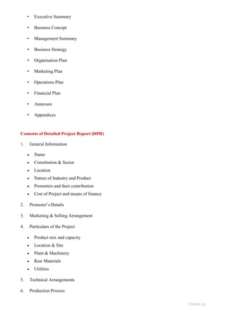 Vishnu raj
• Executive Summary
• Business Concept
• Management Summary
• Business Strategy
• Organisation Plan
• Marketing Plan
• Operations Plan
• Financial Plan
• Annexure
• Appendices
Contents of Detailed Project Report (DPR)
1. General Information
• Name
• Constitution & Sector
• Location
• Nature of Industry and Product
• Promoters and their contribution
• Cost of Project and means of finance
2. Promoter’s Details
3. Marketing & Selling Arrangement
4. Particulars of the Project
• Product mix and capacity
• Location & Site
• Plant & Machinery
• Raw Materials
• Utilities
5. Technical Arrangements
6. Production Process
 