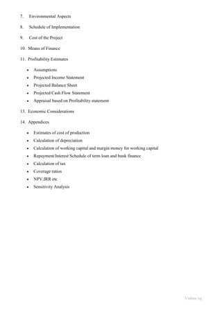 Vishnu raj
7. Environmental Aspects
8. Schedule of Implementation
9. Cost of the Project
10. Means of Finance
11. Profitability Estimates
• Assumptions
• Projected Income Statement
• Projected Balance Sheet
• Projected Cash Flow Statement
• Appraisal based on Profitability statement
13. Economic Considerations
14. Appendices
• Estimates of cost of production
• Calculation of depreciation
• Calculation of working capital and margin money for working capital
• Repayment/Interest Schedule of term loan and bank finance
• Calculation of tax
• Coverage ratios
• NPV,IRR etc
• Sensitivity Analysis
 