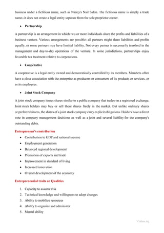 Vishnu raj
business under a fictitious name, such as Nancy's Nail Salon. The fictitious name is simply a trade
name--it does not create a legal entity separate from the sole proprietor owner.
• Partnership
A partnership is an arrangement in which two or more individuals share the profits and liabilities of a
business venture. Various arrangements are possible: all partners might share liabilities and profits
equally, or some partners may have limited liability. Not every partner is necessarily involved in the
management and day-to-day operations of the venture. In some jurisdictions, partnerships enjoy
favorable tax treatment relative to corporations.
• Cooperative
A cooperative is a legal entity owned and democratically controlled by its members. Members often
have a close association with the enterprise as producers or consumers of its products or services, or
as its employees.
• Joint Stock Company
A joint stock company issues shares similar to a public company that trades on a registered exchange.
Joint stock holders may buy or sell these shares freely in the market. But unlike ordinary shares
or preferred shares, the shares of a joint stock company carry explicit obligations. Holders have a direct
vote in company management decisions as well as a joint and several liability for the company's
outstanding debts.
Entrepreneur's contribution
• Contribution to GDP and national income
• Employment generation
• Balanced regional development
• Promotion of exports and trade
• Improvement in standard of living
• Increased innovation
• Overall development of the economy
Entrepreneurial traits or Qualities
1. Capacity to assume risk
2. Technical knowledge and willingness to adopt changes
3. Ability to mobilize resources
4. Ability to organize and administer
5. Mental ability
 