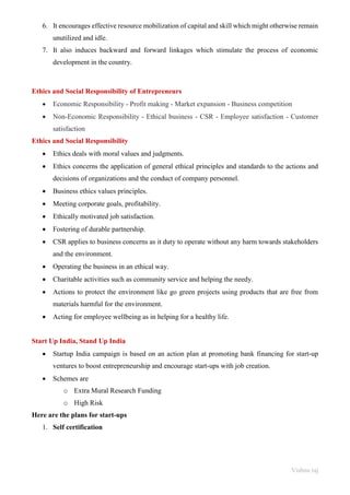 Vishnu raj
6. It encourages effective resource mobilization of capital and skill which might otherwise remain
unutilized and idle.
7. It also induces backward and forward linkages which stimulate the process of economic
development in the country.
Ethics and Social Responsibility of Entrepreneurs
• Economic Responsibility - Profit making - Market expansion - Business competition
• Non-Economic Responsibility - Ethical business - CSR - Employee satisfaction - Customer
satisfaction
Ethics and Social Responsibility
• Ethics deals with moral values and judgments.
• Ethics concerns the application of general ethical principles and standards to the actions and
decisions of organizations and the conduct of company personnel.
• Business ethics values principles.
• Meeting corporate goals, profitability.
• Ethically motivated job satisfaction.
• Fostering of durable partnership.
• CSR applies to business concerns as it duty to operate without any harm towards stakeholders
and the environment.
• Operating the business in an ethical way.
• Charitable activities such as community service and helping the needy.
• Actions to protect the environment like go green projects using products that are free from
materials harmful for the environment.
• Acting for employee wellbeing as in helping for a healthy life.
Start Up India, Stand Up India
• Startup India campaign is based on an action plan at promoting bank financing for start-up
ventures to boost entrepreneurship and encourage start-ups with job creation.
• Schemes are
o Extra Mural Research Funding
o High Risk
Here are the plans for start-ups
1. Self certification
 
