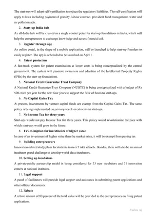 Vishnu raj
The start-ups will adopt self-certification to reduce the regulatory liabilities. The self-certification will
apply to laws including payment of gratuity, labour contract, provident fund management, water and
air pollution acts.
2. Start-up India hub
An all-India hub will be created as a single contact point for start-up foundations in India, which will
help the entrepreneurs to exchange knowledge and access financial aid.
3. Register through app
An online portal, in the shape of a mobile application, will be launched to help start-up founders to
easily register. The app is scheduled to be launched on April 1.
4. Patent protection
A fast-track system for patent examination at lower costs is being conceptualized by the central
government. The system will promote awareness and adoption of the Intellectual Property Rights
(IPRs) by the start-up foundations.
5. National Credit Guarantee Trust Company
A National Credit Guarantee Trust Company (NCGTC) is being conceptualized with a budget of Rs
500 crore per year for the next four years to support the flow of funds to start-ups.
6. No Capital Gains Tax
At present, investments by venture capital funds are exempt from the Capital Gains Tax. The same
policy is being implemented on primary-level investments in start-ups.
7. No Income Tax for three years
Start-ups would not pay Income Tax for three years. This policy would revolutionize the pace with
which start-ups would grow in the future.
8. Tax exemption for investments of higher value
In case of an investment of higher value than the market price, it will be exempt from paying tax
9. Building entrepreneurs
Innovation-related study plans for students in over 5 lakh schools. Besides, there will also be an annual
incubator grand challenge to develop world class incubators.
10. Setting up incubators
A private-public partnership model is being considered for 35 new incubators and 31 innovation
centers at national institutes.
11. Legal support
A panel of facilitators will provide legal support and assistance in submitting patent applications and
other official documents.
12. Rebate
A rebate amount of 80 percent of the total value will be provided to the entrepreneurs on filing patent
applications.
 