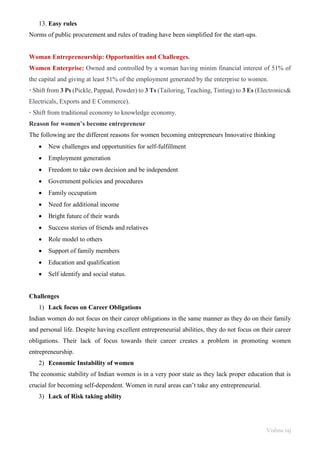 Vishnu raj
13. Easy rules
Norms of public procurement and rules of trading have been simplified for the start-ups.
Woman Entrepreneurship: Opportunities and Challenges.
Women Enterprise: Owned and controlled by a woman having minim financial interest of 51% of
the capital and giving at least 51% of the employment generated by the enterprise to women.
• Shift from 3 Ps (Pickle, Pappad, Powder) to 3 Ts (Tailoring, Teaching, Tinting) to 3 Es (Electronics&
Electricals, Exports and E Commerce).
• Shift from traditional economy to knowledge economy.
Reason for women’s become entrepreneur
The following are the different reasons for women becoming entrepreneurs Innovative thinking
• New challenges and opportunities for self-fulfillment
• Employment generation
• Freedom to take own decision and be independent
• Government policies and procedures
• Family occupation
• Need for additional income
• Bright future of their wards
• Success stories of friends and relatives
• Role model to others
• Support of family members
• Education and qualification
• Self identify and social status.
Challenges
1) Lack focus on Career Obligations
Indian women do not focus on their career obligations in the same manner as they do on their family
and personal life. Despite having excellent entrepreneurial abilities, they do not focus on their career
obligations. Their lack of focus towards their career creates a problem in promoting women
entrepreneurship.
2) Economic Instability of women
The economic stability of Indian women is in a very poor state as they lack proper education that is
crucial for becoming self-dependent. Women in rural areas can’t take any entrepreneurial.
3) Lack of Risk taking ability
 